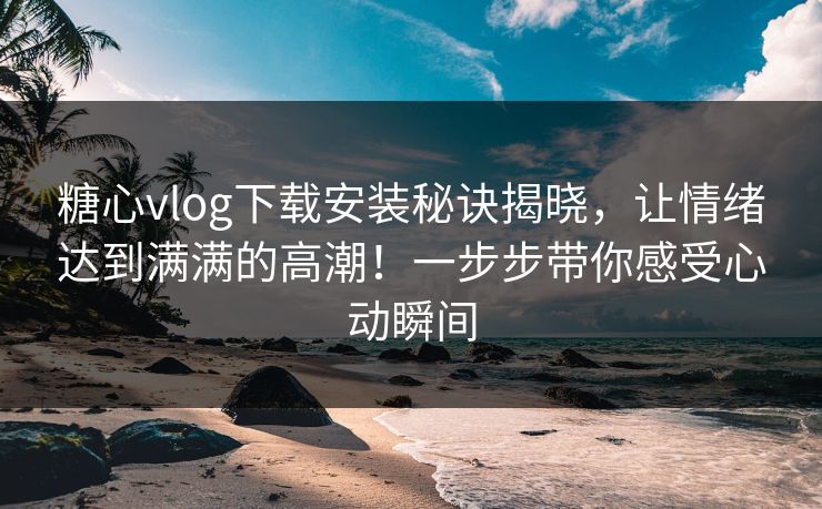 糖心vlog下载安装秘诀揭晓，让情绪达到满满的高潮！一步步带你感受心动瞬间