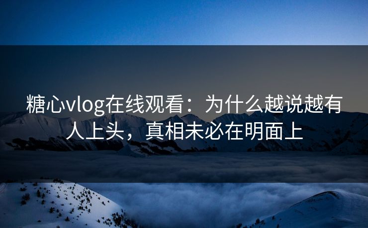 糖心vlog在线观看：为什么越说越有人上头，真相未必在明面上