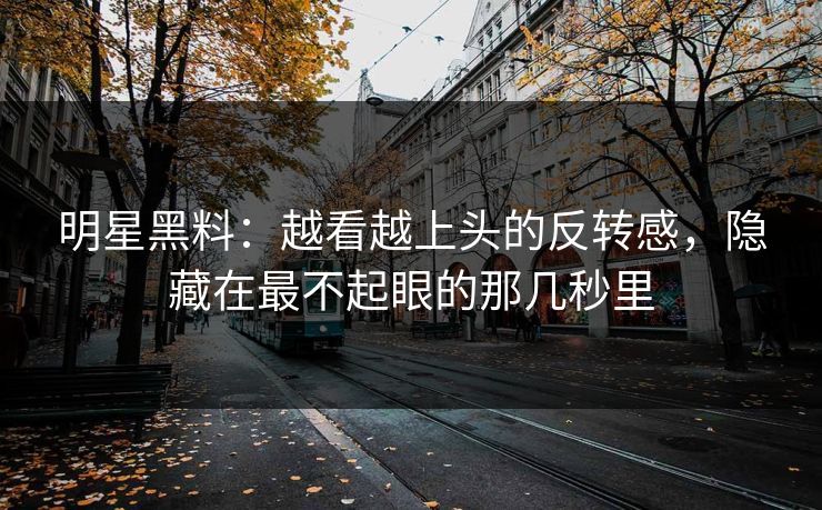 明星黑料：越看越上头的反转感，隐藏在最不起眼的那几秒里