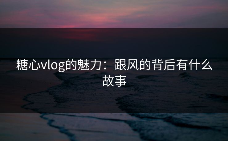 糖心vlog的魅力：跟风的背后有什么故事