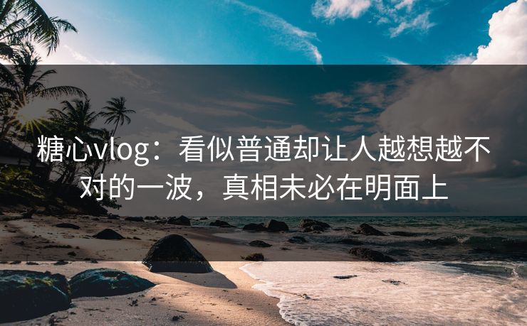 糖心vlog：看似普通却让人越想越不对的一波，真相未必在明面上