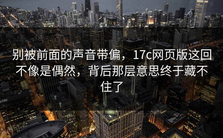 别被前面的声音带偏，17c网页版这回不像是偶然，背后那层意思终于藏不住了