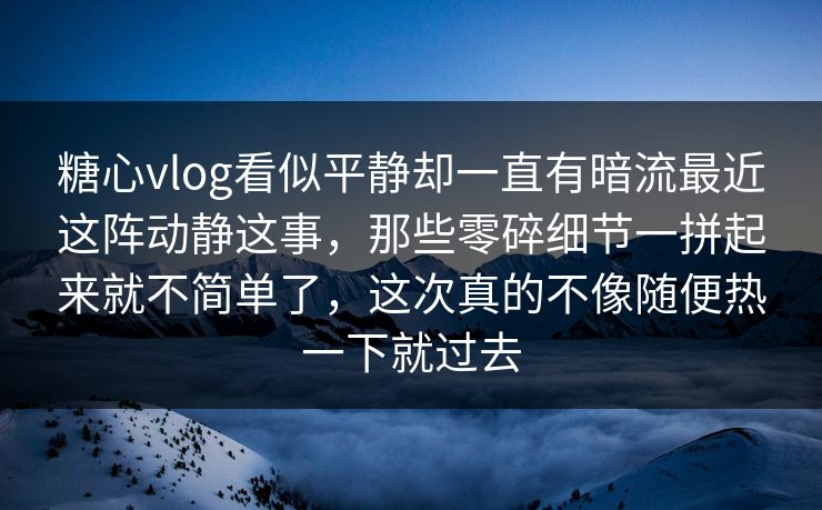 糖心vlog看似平静却一直有暗流最近这阵动静这事，那些零碎细节一拼起来就不简单了，这次真的不像随便热一下就过去