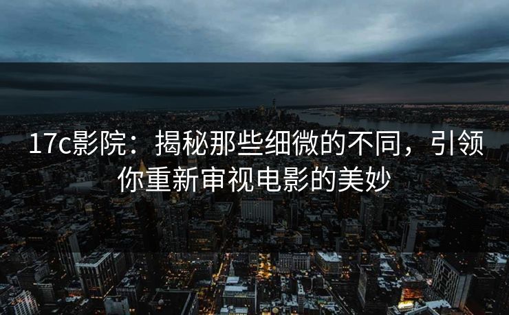 17c影院：揭秘那些细微的不同，引领你重新审视电影的美妙  第1张