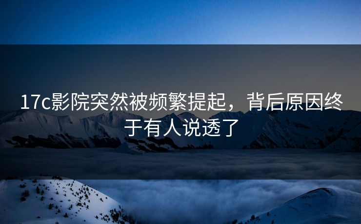 17c影院突然被频繁提起，背后原因终于有人说透了