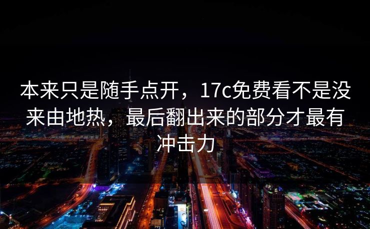 本来只是随手点开，17c免费看不是没来由地热，最后翻出来的部分才最有冲击力
