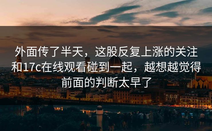 外面传了半天，这股反复上涨的关注和17c在线观看碰到一起，越想越觉得前面的判断太早了