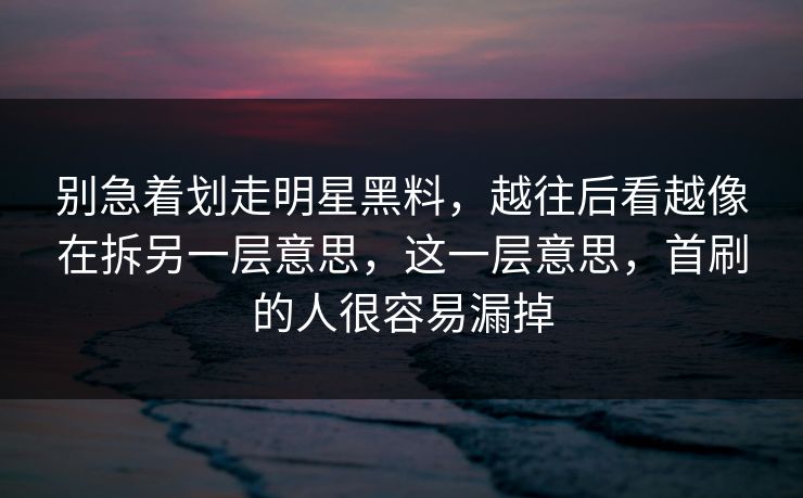 别急着划走明星黑料，越往后看越像在拆另一层意思，这一层意思，首刷的人很容易漏掉
