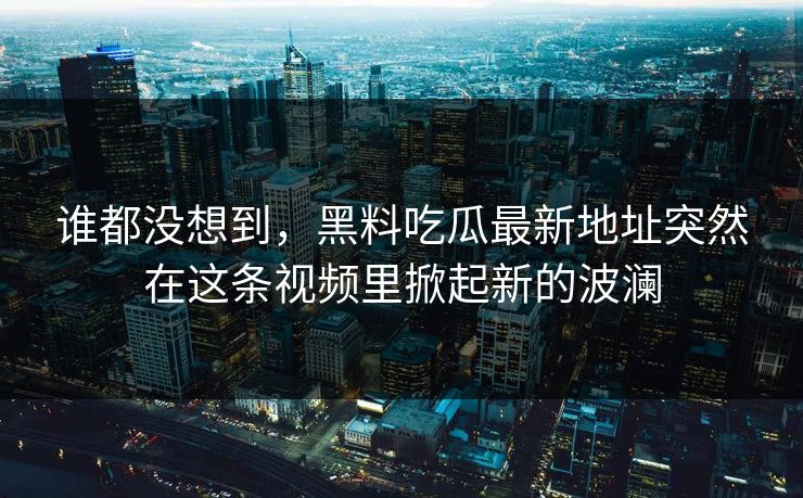 谁都没想到，黑料吃瓜最新地址突然在这条视频里掀起新的波澜