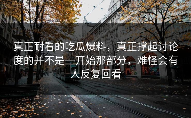 真正耐看的吃瓜爆料，真正撑起讨论度的并不是一开始那部分，难怪会有人反复回看